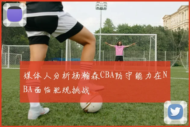 媒体人分析杨瀚森CBA防守能力在NBA面临犯规挑战