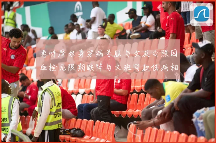 惠特摩尔身穿病号服与女友合照因血栓无限期缺阵与文班同款伤病相似