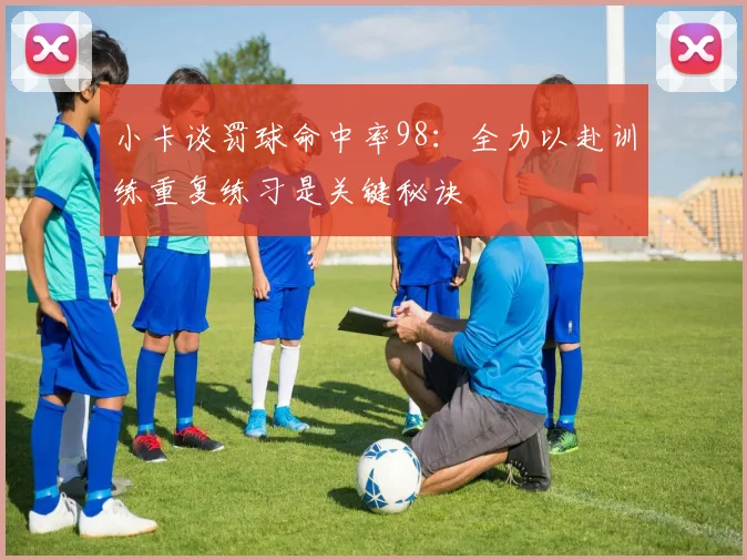 小卡谈罚球命中率98：全力以赴训练重复练习是关键秘诀
