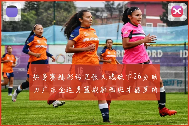 热身赛精彩纷呈张文逸砍下26分助力广东全运男篮战胜西班牙赫罗纳队