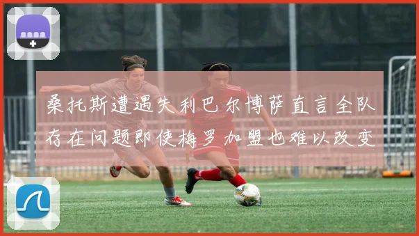 桑托斯遭遇失利巴尔博萨直言全队存在问题即使梅罗加盟也难以改变
