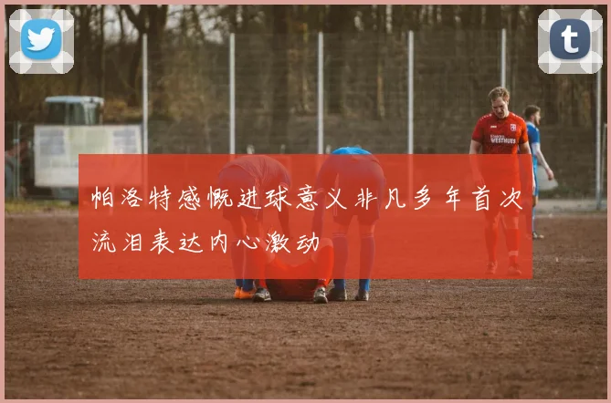 帕洛特感慨进球意义非凡多年首次流泪表达内心激动
