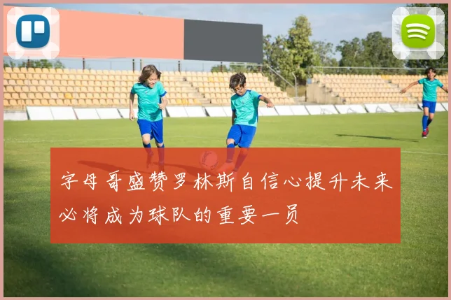 字母哥盛赞罗林斯自信心提升未来必将成为球队的重要一员